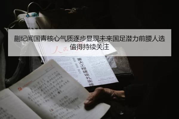 蒯纪闻国青核心气质逐步显现未来国足潜力前腰人选值得持续关注