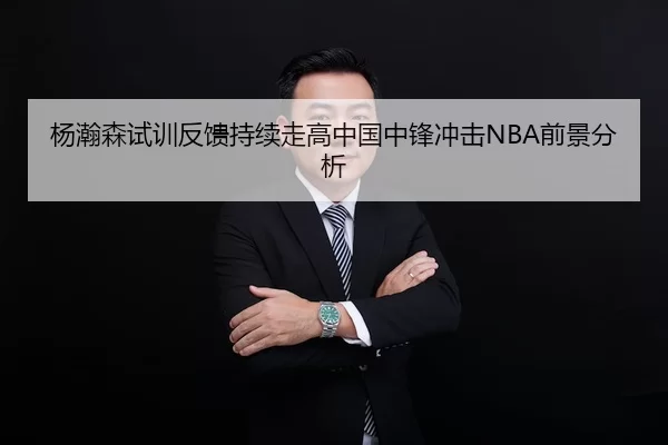 杨瀚森试训反馈持续走高中国中锋冲击NBA前景分析