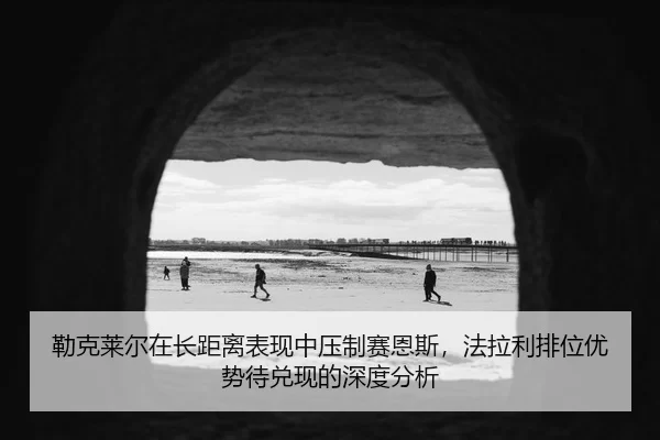 勒克莱尔在长距离表现中压制赛恩斯，法拉利排位优势待兑现的深度分析