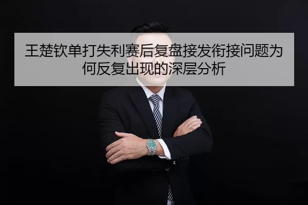 王楚钦单打失利赛后复盘接发衔接问题为何反复出现的深层分析