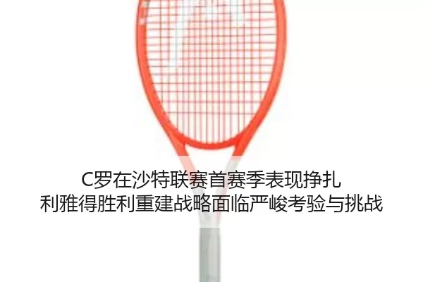 C罗在沙特联赛首赛季表现挣扎 利雅得胜利重建战略面临严峻考验与挑战
