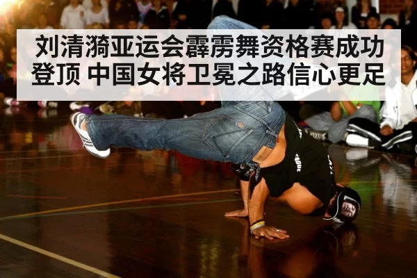 刘清漪亚运会霹雳舞资格赛成功登顶 中国女将卫冕之路信心更足