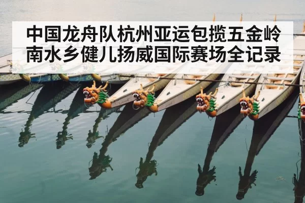 中国龙舟队杭州亚运包揽五金岭南水乡健儿扬威国际赛场全记录